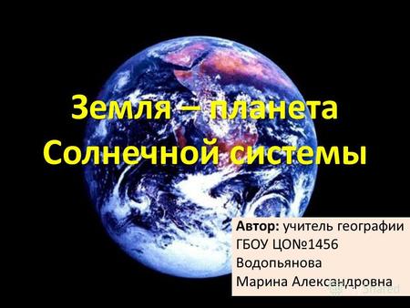 Земля – планета Солнечной системы Автор: учитель географии ГБОУ ЦО1456 Водопьянова Марина Александровна.