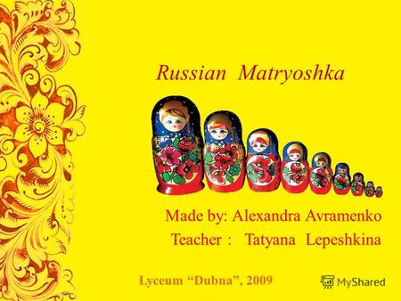 Russian Matryoshka Made by: Alexandra Avramenko Teacher : Tatyana Lepeshkina Lyceum Dubna, 2009.