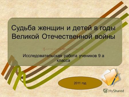 Судьба женщин и детей в годы Великой Отечественной войны Исследовательская работа учеников 9 а класса 2011 год.