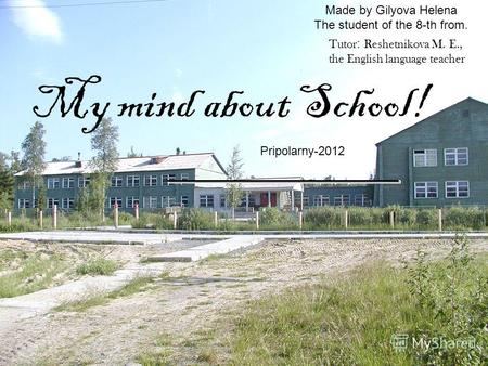 Made by Gilyova Helena The student of the 8-th from. My mind about School! Pripolarny-2012 Tutor : Reshetnikova M. E., the English language teacher.