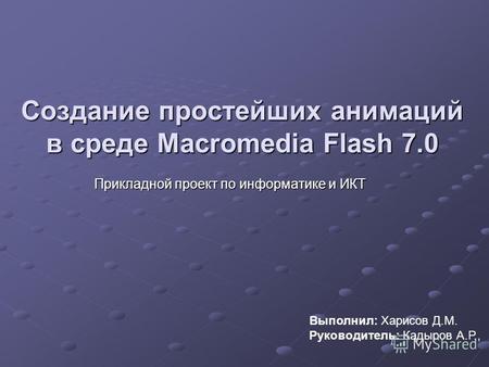 Создание простейших анимаций в среде Macromedia Flash 7.0 Прикладной проект по информатике и ИКТ Выполнил: Харисов Д.М. Руководитель: Кадыров А.Р.,