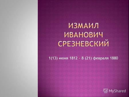 1(13) июня 1812 – 8 (21) февраля 1880. И. И. Срезневский родился 1 (13) июня 1812 года в Ярославле, в семье одного из первых профессоров российского красноречия.