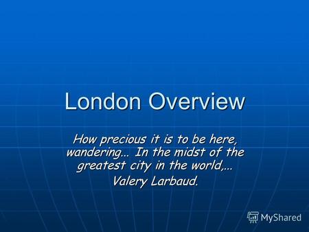 London Overview How precious it is to be here, wandering... In the midst of the greatest city in the world,... Valery Larbaud.