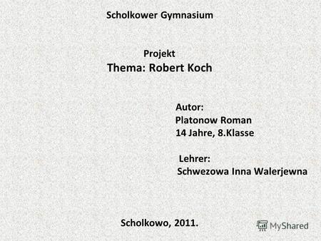 Scholkower Gymnasium Projekt Thema: Robert Koch Autor: Platonow Roman 14 Jahre, 8.Klasse Lehrer: Schwezowa Inna Walerjewna Scholkowo, 2011.
