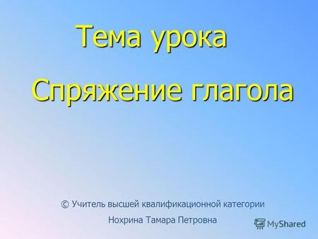 Тема урока Спряжение глагола © Учитель высшей квалификационной категории Нохрина Тамара Петровна.