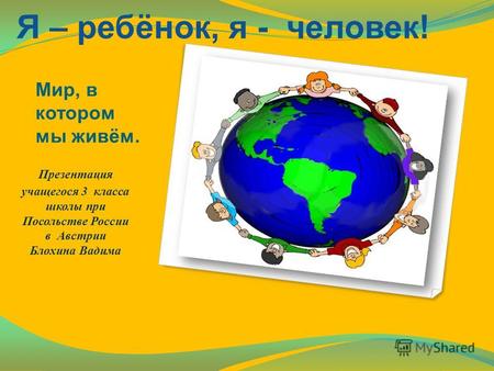 Мир, в котором мы живём. Презентация учащегося 3 класса школы при Посольстве России в Австрии Блохина Вадима Я – ребёнок, я - человек!