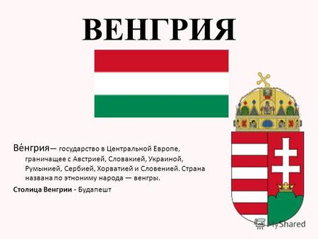 Ве́нгрия государство в Центральной Европе, граничащее с Австрией, Словакией, Украиной, Румынией, Сербией, Хорватией и Словенией. Страна названа по этнониму.