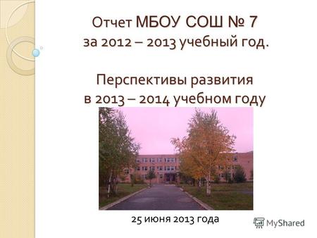 Отчет МБОУ СОШ 7 за 2012 – 2013 учебный год. Перспективы развития в 2013 – 2014 учебном году 25 июня 2013 года.