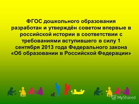 ФГОС дошкольного образования разработан и утверждён советом впервые в российской истории в соответствии с требованиями вступившего в силу 1 сентября 2013.
