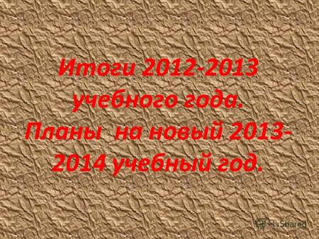 Итоги 2012-2013 учебного года. Планы на новый 2013- 2014 учебный год.