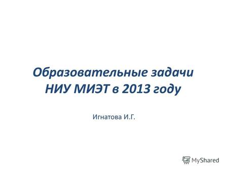 Образовательные задачи НИУ МИЭТ в 2013 году Игнатова И.Г.