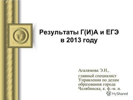 Результаты Г(И)А и ЕГЭ в 2013 году Агалямова Э.Н., главный специалист Управления по делам образования города Челябинска, к. ф.-м. н.