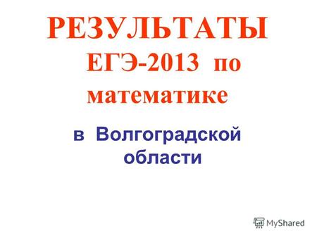 РЕЗУЛЬТАТЫ ЕГЭ-2013 по математике в Волгоградской области.