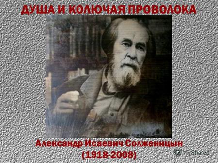 Александр Исаевич Солженицын (1918-2008) ДУША И КОЛЮЧАЯ ПРОВОЛОКА.