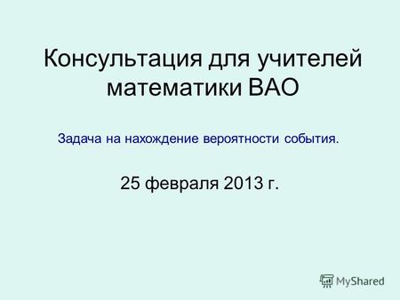 Консультация для учителей математики ВАО 25 февраля 2013 г. Задача на нахождение вероятности события.