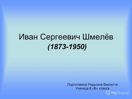 Иван Сергеевич Шмелёв (1873-1950) Подготовила Редькина Виолетта Ученица 8 «В» класса.