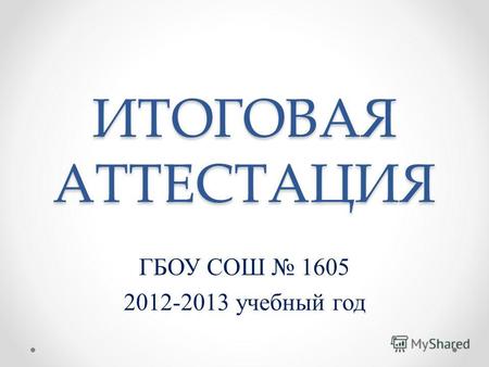 ИТОГОВАЯ АТТЕСТАЦИЯ ГБОУ СОШ 1605 2012-2013 учебный год.