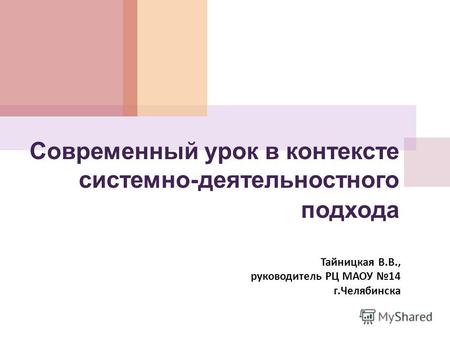 Cовременный урок в контексте системно-деятельностного подхода Тайницкая В. В., руководитель РЦ МАОУ 14 г. Челябинска.