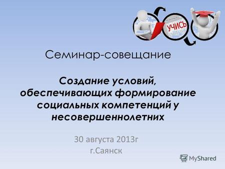 Семинар-совещание Создание условий, обеспечивающих формирование социальных компетенций у несовершеннолетних 30 августа 2013г г.Саянск.