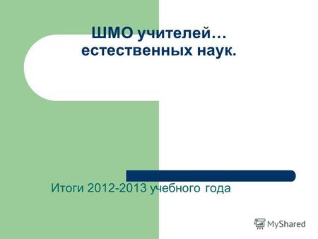 ШМО учителей… естественных наук. Итоги 2012-2013 учебного года.