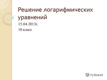 Решение логарифмических уравнений 15.04.2013г. 10 класс.