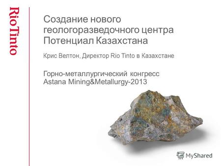 Создание нового геологоразведочного центра Потенциал Казахстана Крис Велтон, Директор Rio Tinto в Казахстане Горно-металлургический конгресс Astana Mining&Metallurgy-2013.