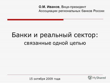 Банки и реальный сектор: связанные одной цепью 15 октября 2009 года О.М. Иванов, Вице-президент Ассоциации региональных банков России.