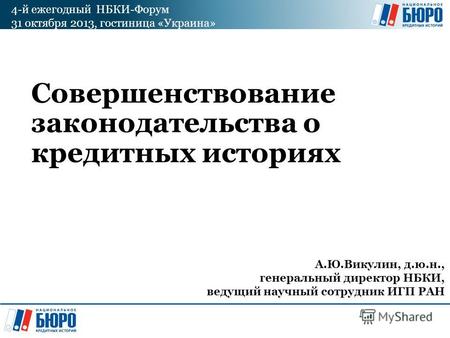 4-й ежегодный НБКИ-Форум 31 октября 2013, гостиница «Украина» Совершенствование законодательства о кредитных историях А.Ю.Викулин, д.ю.н., генеральный.