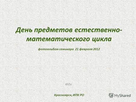 День предметов естественно- математического цикла фотоальбом семинара 21 февраля 2012 Красноярск, ИПК РО estv.