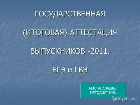 ГОСУДАРСТВЕННАЯ (ИТОГОВАЯ) АТТЕСТАЦИЯ ВЫПУСКНИКОВ -2011. ЕГЭ и ГВЭ М.Р.ТАЛАЛАЕВА, МЕТОДИСТ ИМЦ.