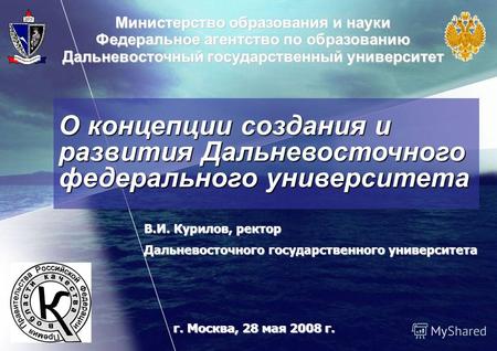 О концепции создания и развития Дальневосточного федерального университета г. Москва, 28 мая 2008 г. В.И. Курилов, ректор Дальневосточного государственного.