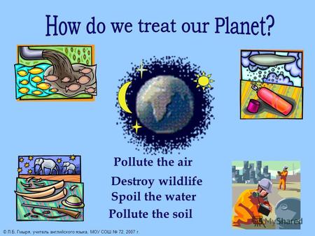 Pollute the air Destroy wildlife Spoil the water Pollute the soil © Л.Б. Гмыря, учитель английского языка, МОУ СОШ 72, 2007 г.