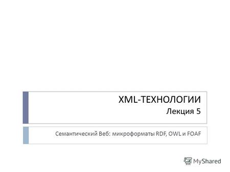 XML-ТЕХНОЛОГИИ Лекция 5 Семантический Веб: микроформаты RDF, OWL и FOAF.