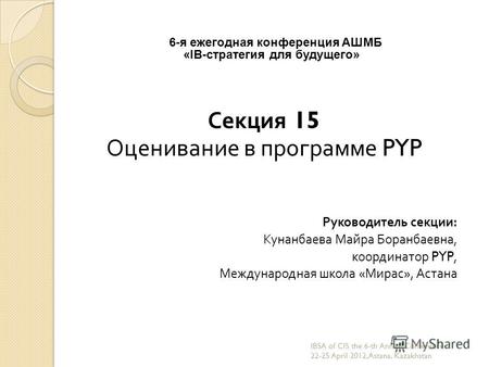 6-я ежегодная конференция АШМБ «IB-стратегия для будущего» Секция 15 Оценивание в программе PYP Руководитель секции : Кунанбаева Майра Боранбаевна, координатор.