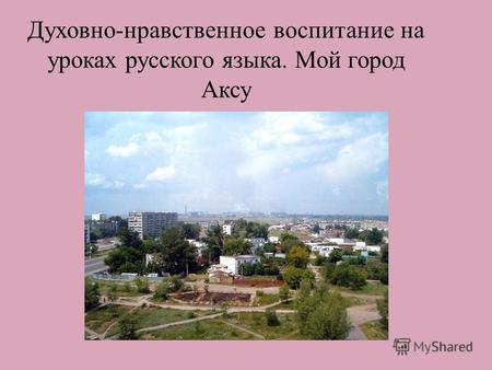 Духовно-нравственное воспитание на уроках русского языка. Мой город Аксу....