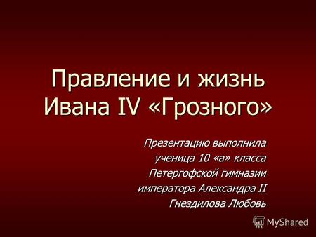 Правление и жизнь Ивана IV «Грозного» Презентацию выполнила ученица 10 «а» класса Петергофской гимназии Петергофской гимназии императора Александра II.