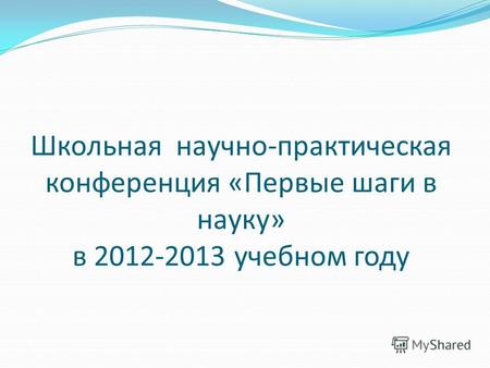Школьная научно-практическая конференция «Первые шаги в науку» в 2012-2013 учебном году.