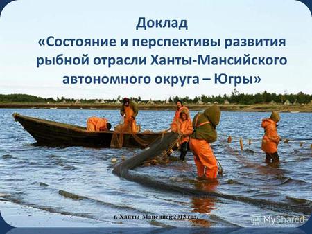 Доклад «Состояние и перспективы развития рыбной отрасли Ханты-Мансийского автономного округа – Югры» г. Ханты-Мансийск 2013 год.