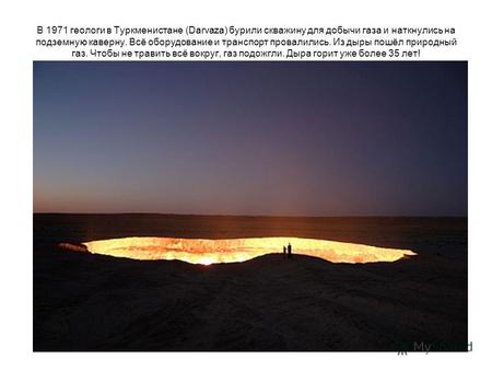 В 1971 геологи в Туркменистане (Darvaza) бурили скважину для добычи газа и наткнулись на подземную каверну. Всё оборудование и транспорт провалились. Из.
