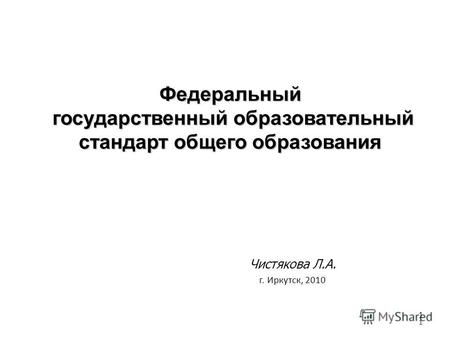 1 Федеральный государственный образовательный стандарт общего образования Чистякова Л.А. г. Иркутск, 2010 1.