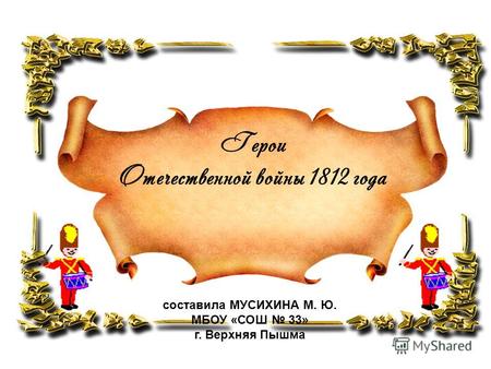Герои Отечественной войны 1812 года составила МУСИХИНА М. Ю. МБОУ «СОШ 33» г. Верхняя Пышма.