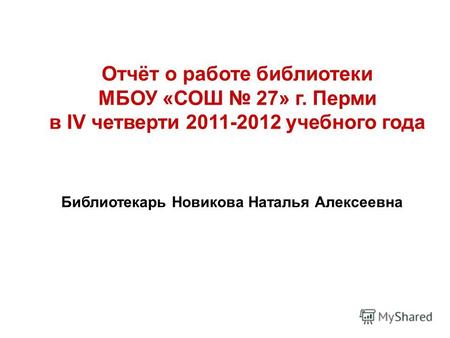 Отчёт о работе библиотеки МБОУ «СОШ 27» г. Перми в IV четверти 2011-2012 учебного года Библиотекарь Новикова Наталья Алексеевна.