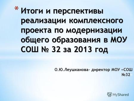 О.Ю.Леушканова- директор МОУ «СОШ 32» * Итоги и перспективы реализации комплексного проекта по модернизации общего образования в МОУ СОШ 32 за 2013 год.