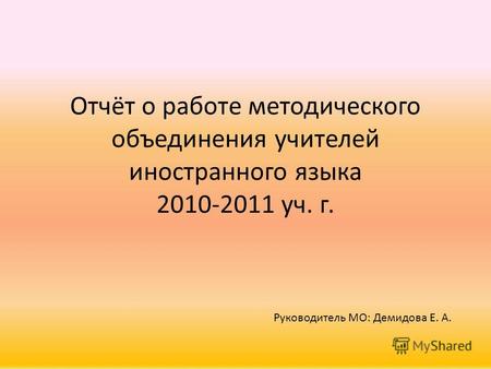 Отчёт о работе методического объединения учителей иностранного языка 2010-2011 уч. г. Руководитель МО: Демидова Е. А.
