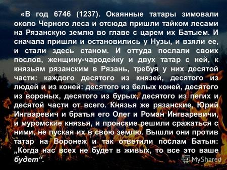 «В год 6746 (1237). Окаянные татары зимовали около Черного леса и отсюда пришли тайком лесами на Рязанскую землю во главе с царем их Батыем. И сначала.