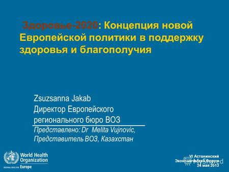 VI Астанинский Экономический Форум 24 мая 2013 1 Здоровье-2020: Концепция новой Европейской политики в поддержку здоровья и благополучия Zsuzsanna Jakab.