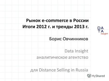 Рынок e-commerce в России Итоги 2012 г. и тренды 2013 г. Борис Овчинников Data Insight аналитическое агентство для Distance Selling in Russia.