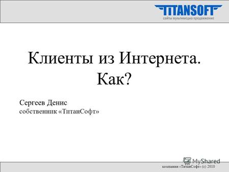 Клиенты из Интернета. Как? Сергеев Денис собственник «ТитанСофт» компании «ТитанСофт» (с) 2010.