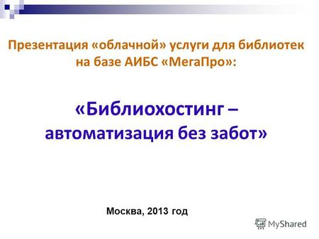 Презентация «облачной» услуги для библиотек на базе АИБС «МегаПро»: «Библиохостинг – автоматизация без забот» Москва, 2013 год.