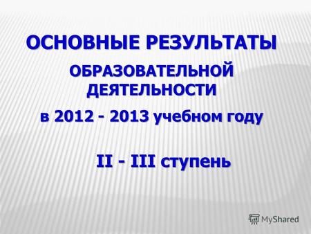 ОСНОВНЫЕ РЕЗУЛЬТАТЫ ОБРАЗОВАТЕЛЬНОЙ ДЕЯТЕЛЬНОСТИ в 2012 - 2013 учебном году II - III ступень.